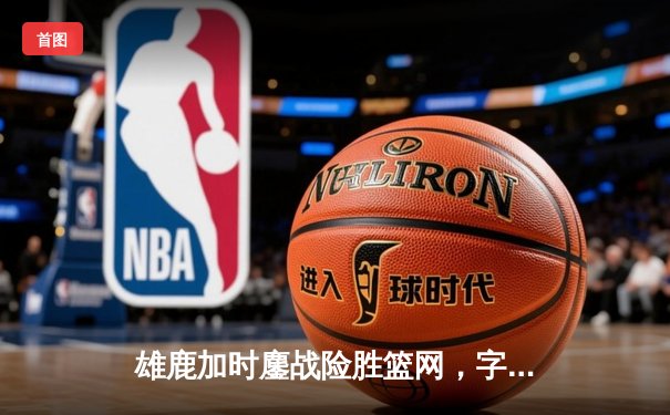 雄鹿加时鏖战险胜篮网，字母哥36分大号三双主宰关键时刻