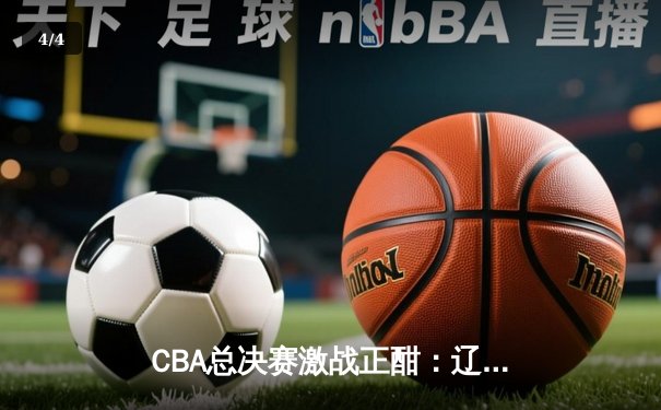 CBA总决赛激战正酣：辽宁本钢逆转广东宏远，总比分2-1领先 - 4