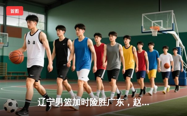 辽宁男篮加时险胜广东，赵继伟33分导演逆转好戏