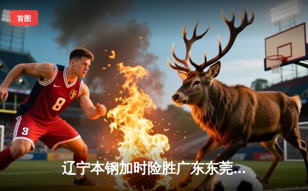 辽宁本钢加时险胜广东东莞大益，赵继伟35+9率队夺赛点